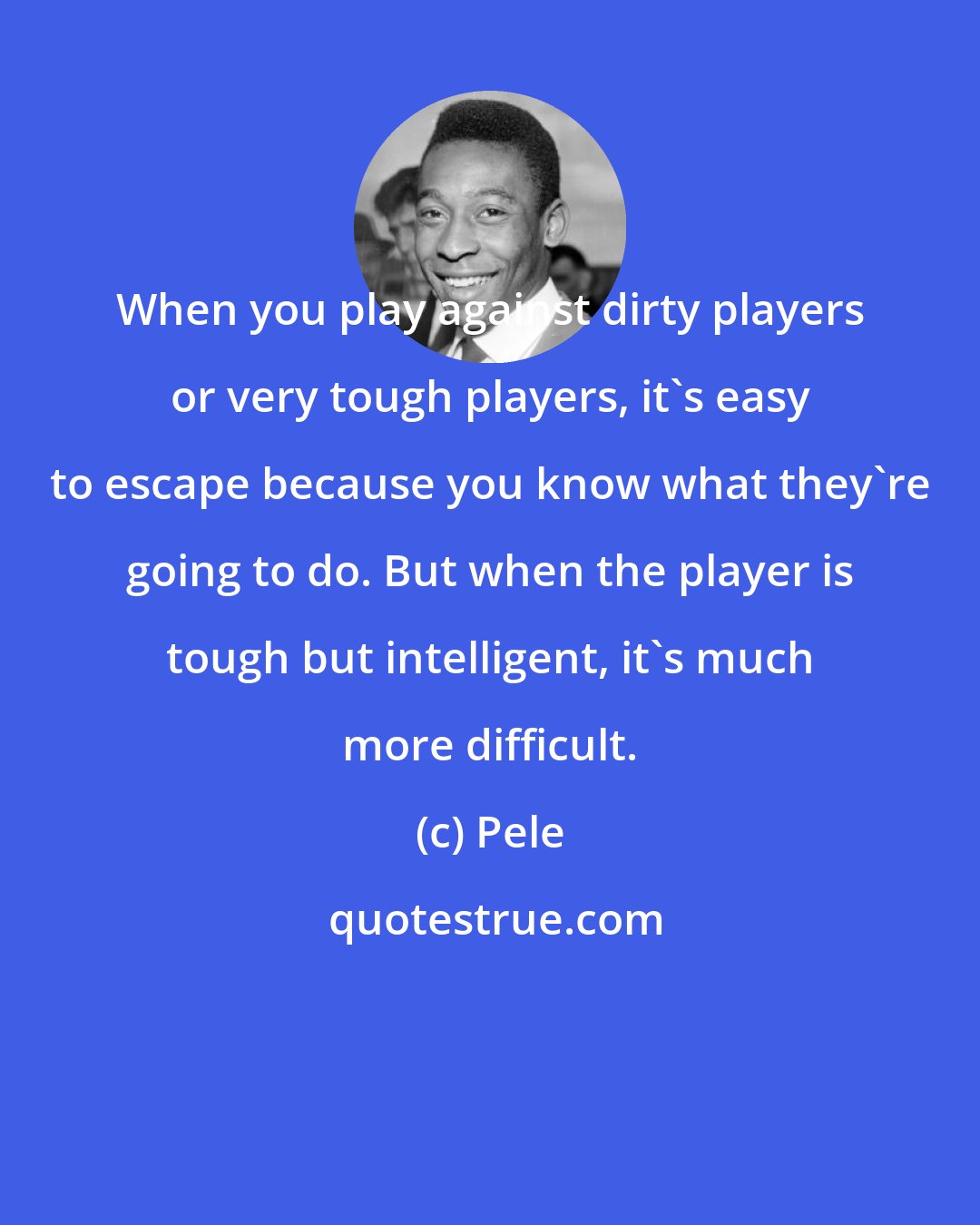 Pele: When you play against dirty players or very tough players, it's easy to escape because you know what they're going to do. But when the player is tough but intelligent, it's much more difficult.