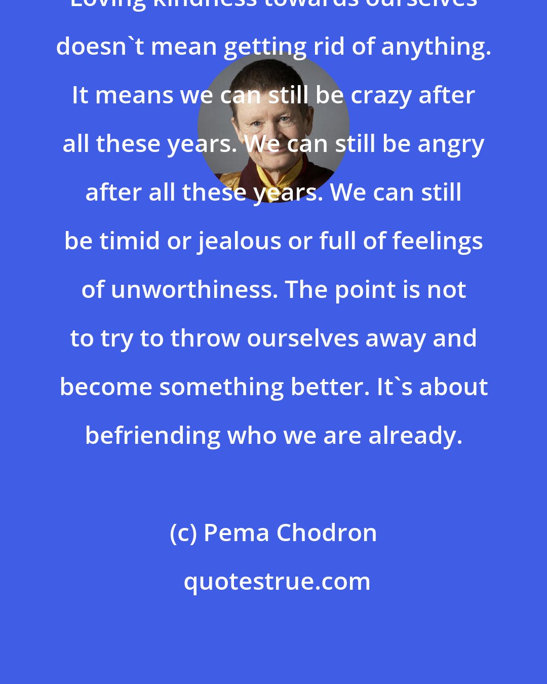 Pema Chodron: Loving kindness towards ourselves doesn't mean getting rid of anything. It means we can still be crazy after all these years. We can still be angry after all these years. We can still be timid or jealous or full of feelings of unworthiness. The point is not to try to throw ourselves away and become something better. It's about befriending who we are already.