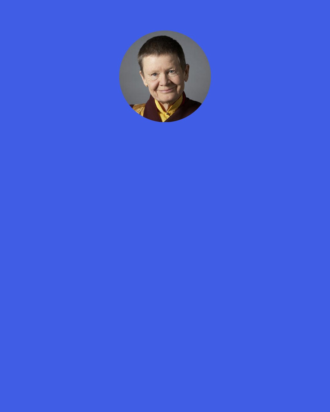 Pema Chodron: The peace that we are looking for is not peace that crumbles as soon as there is difficulty or chaos. Whether we’re seeking inner peace or global peace or a combination of the two, the way to experience it is to build on the foundation of unconditional openness to all that arises. Peace isn’t an experience free of challenges, free of rough and smooth, it’s an experience that’s expansive enough to include all that arises without feeling threatened.