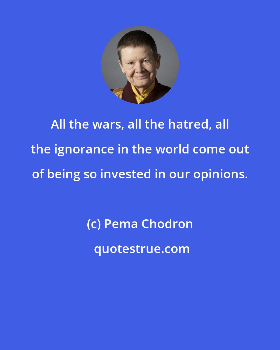 Pema Chodron: All the wars, all the hatred, all the ignorance in the world come out of being so invested in our opinions.