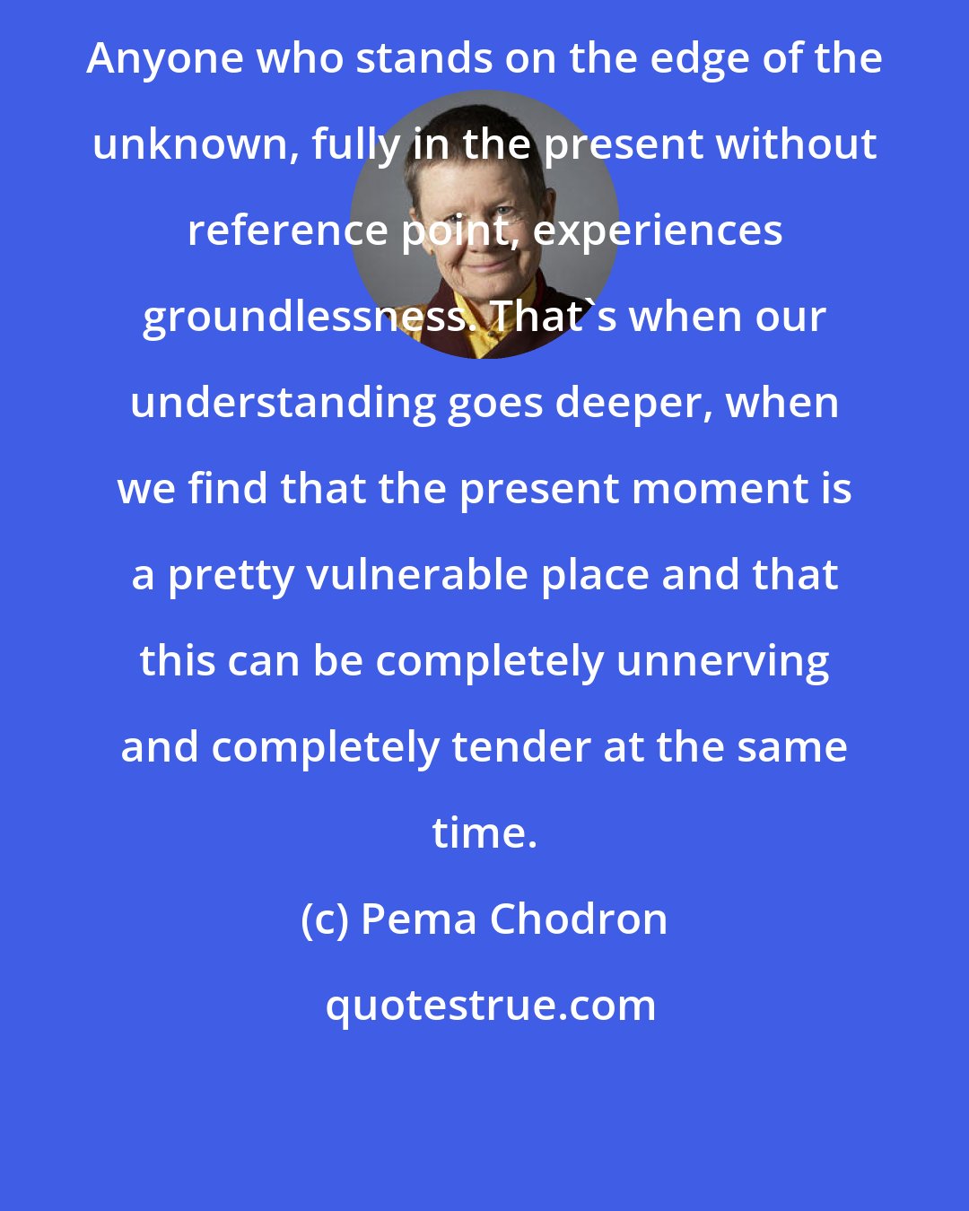 Pema Chodron: Anyone who stands on the edge of the unknown, fully in the present without reference point, experiences groundlessness. That's when our understanding goes deeper, when we find that the present moment is a pretty vulnerable place and that this can be completely unnerving and completely tender at the same time.