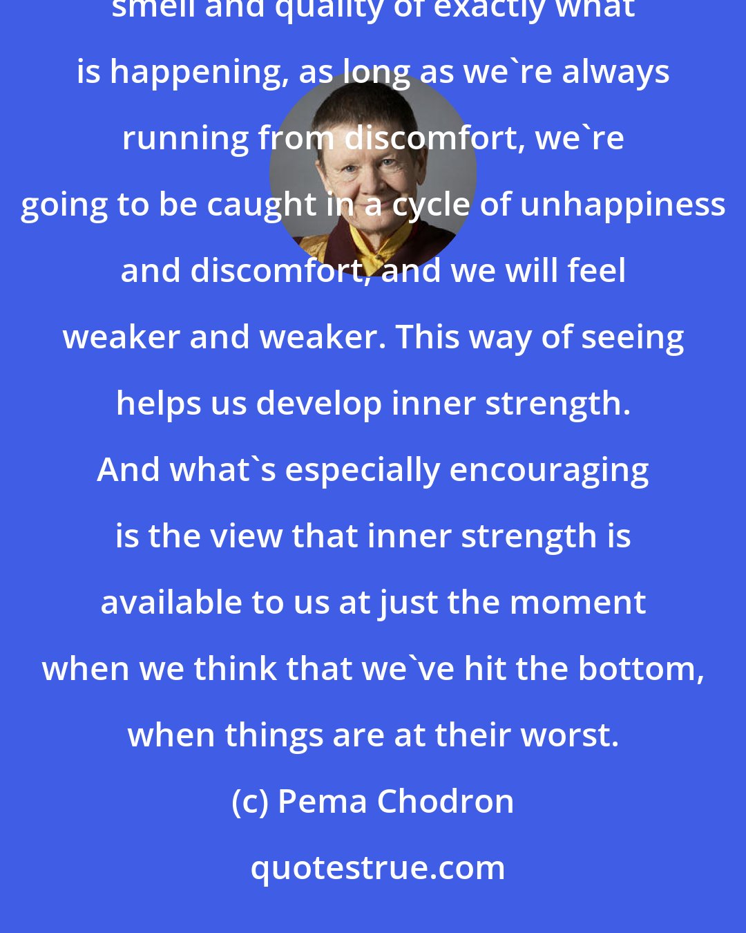 Pema Chodron: As long as we're caught up in always looking for certainty and happiness, rather than honoring the taste and smell and quality of exactly what is happening, as long as we're always running from discomfort, we're going to be caught in a cycle of unhappiness and discomfort, and we will feel weaker and weaker. This way of seeing helps us develop inner strength. And what's especially encouraging is the view that inner strength is available to us at just the moment when we think that we've hit the bottom, when things are at their worst.