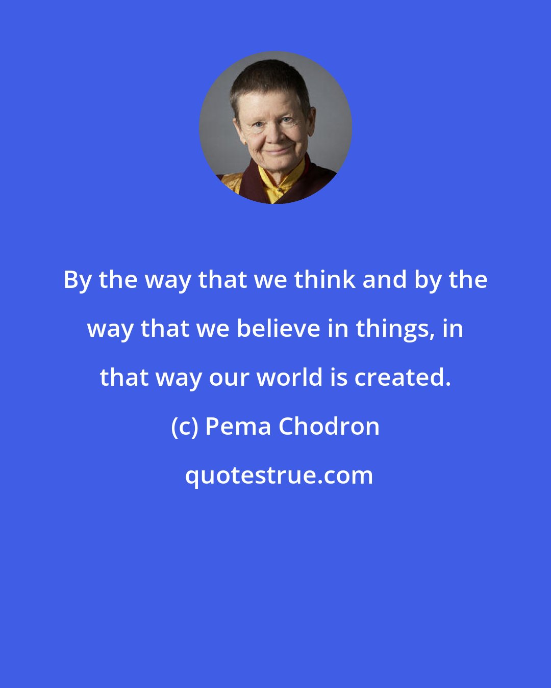 Pema Chodron: By the way that we think and by the way that we believe in things, in that way our world is created.