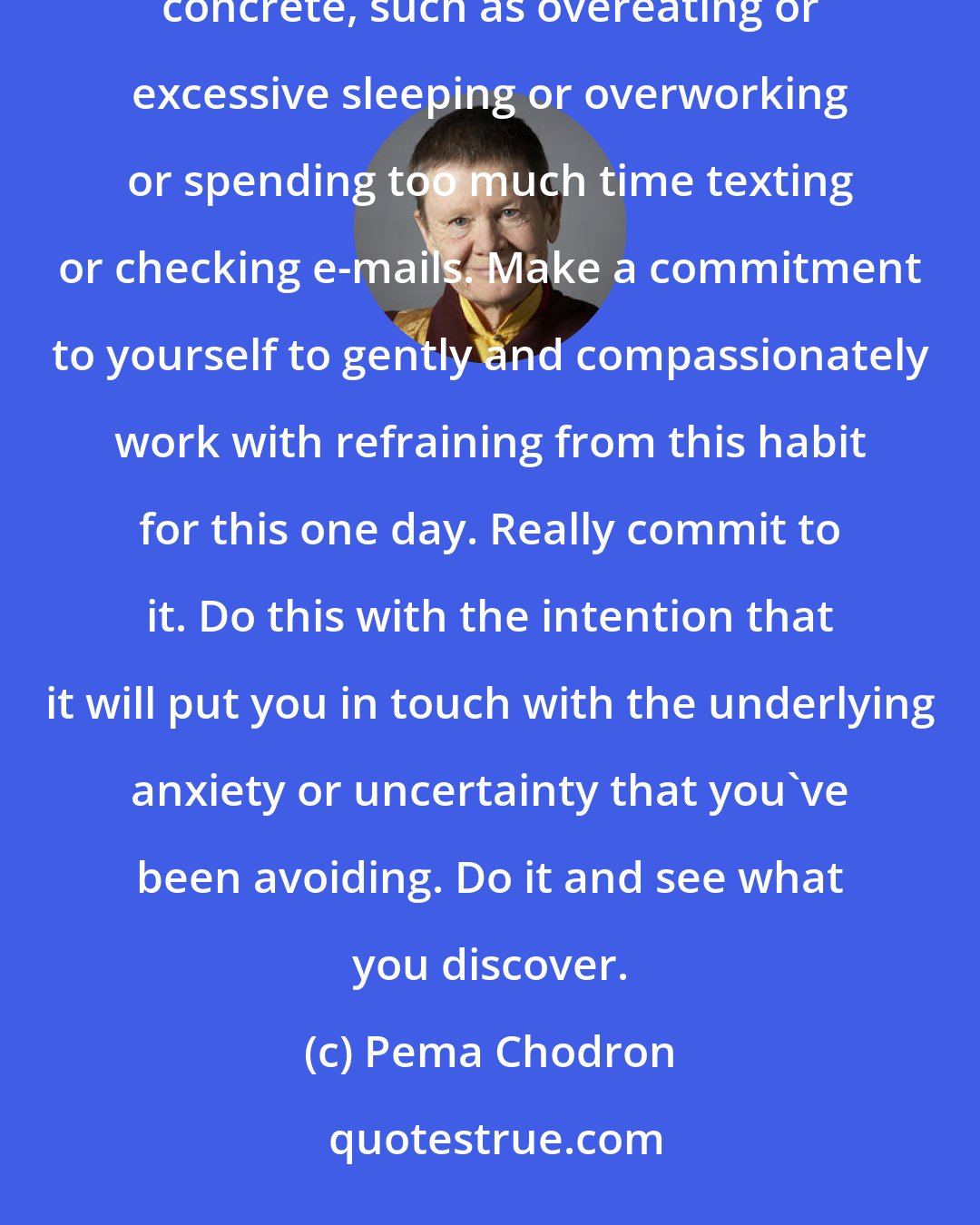 Pema Chodron: For one day, or for one day for a week, refrain from something you habitually do to run away, to escape. Pick something concrete, such as overeating or excessive sleeping or overworking or spending too much time texting or checking e-mails. Make a commitment to yourself to gently and compassionately work with refraining from this habit for this one day. Really commit to it. Do this with the intention that it will put you in touch with the underlying anxiety or uncertainty that you've been avoiding. Do it and see what you discover.