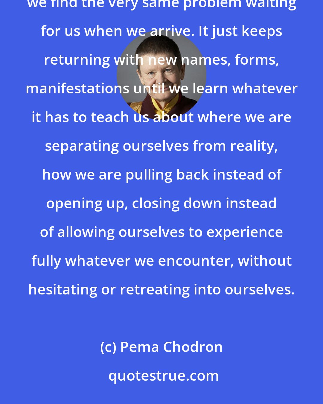 Pema Chodron: If we run a hundred miles an hour to the other end of the continent in order to get away from the obstacle, we find the very same problem waiting for us when we arrive. It just keeps returning with new names, forms, manifestations until we learn whatever it has to teach us about where we are separating ourselves from reality, how we are pulling back instead of opening up, closing down instead of allowing ourselves to experience fully whatever we encounter, without hesitating or retreating into ourselves.