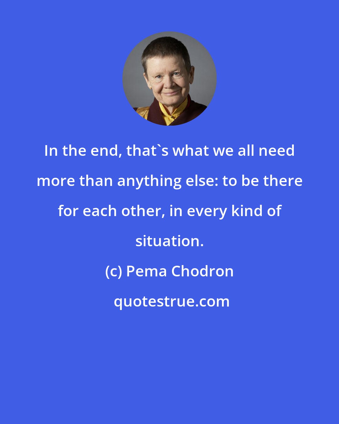 Pema Chodron: In the end, that's what we all need more than anything else: to be there for each other, in every kind of situation.