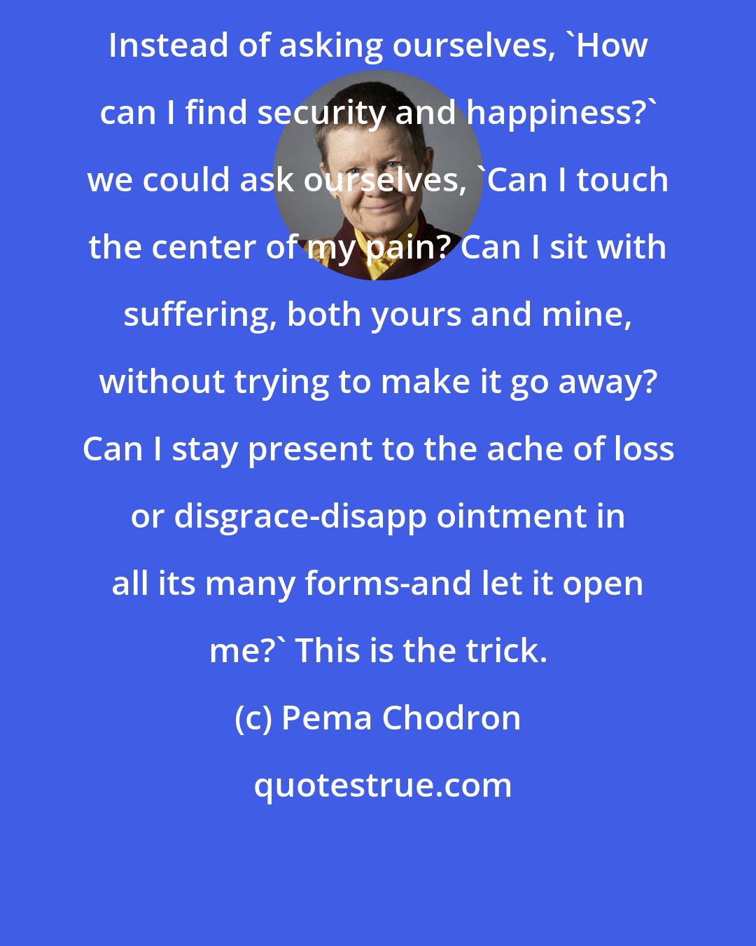 Pema Chodron: Instead of asking ourselves, 'How can I find security and happiness?' we could ask ourselves, 'Can I touch the center of my pain? Can I sit with suffering, both yours and mine, without trying to make it go away? Can I stay present to the ache of loss or disgrace-disapp ointment in all its many forms-and let it open me?' This is the trick.