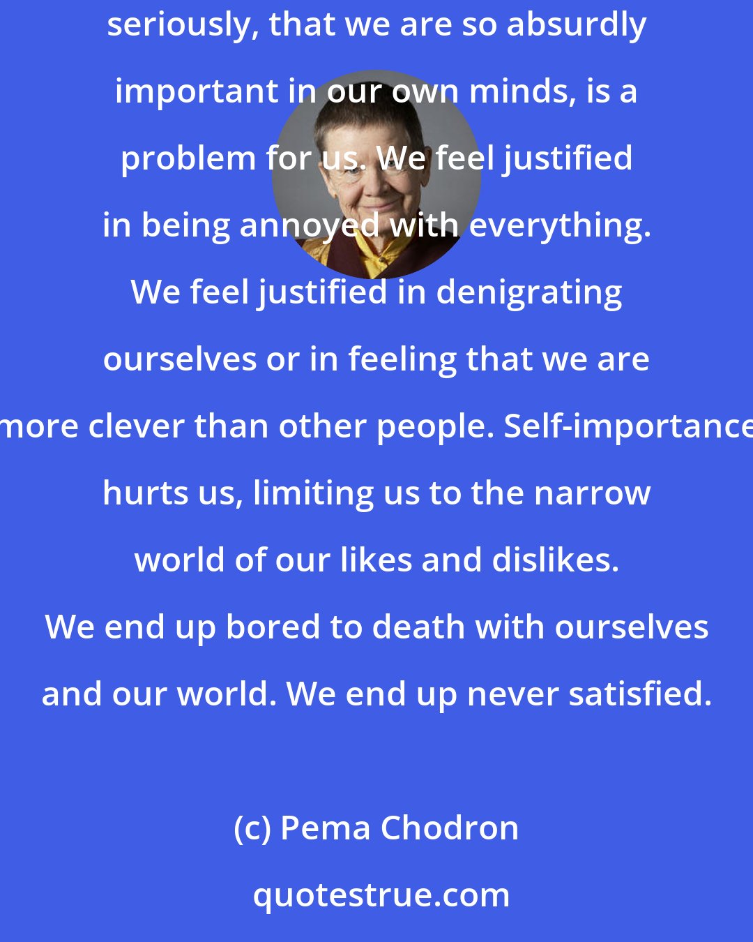 Pema Chodron: It is possible to move through the drama of our lives without believing so earnestly in the character that we play. That we take ourselves so seriously, that we are so absurdly important in our own minds, is a problem for us. We feel justified in being annoyed with everything. We feel justified in denigrating ourselves or in feeling that we are more clever than other people. Self-importance hurts us, limiting us to the narrow world of our likes and dislikes. We end up bored to death with ourselves and our world. We end up never satisfied.