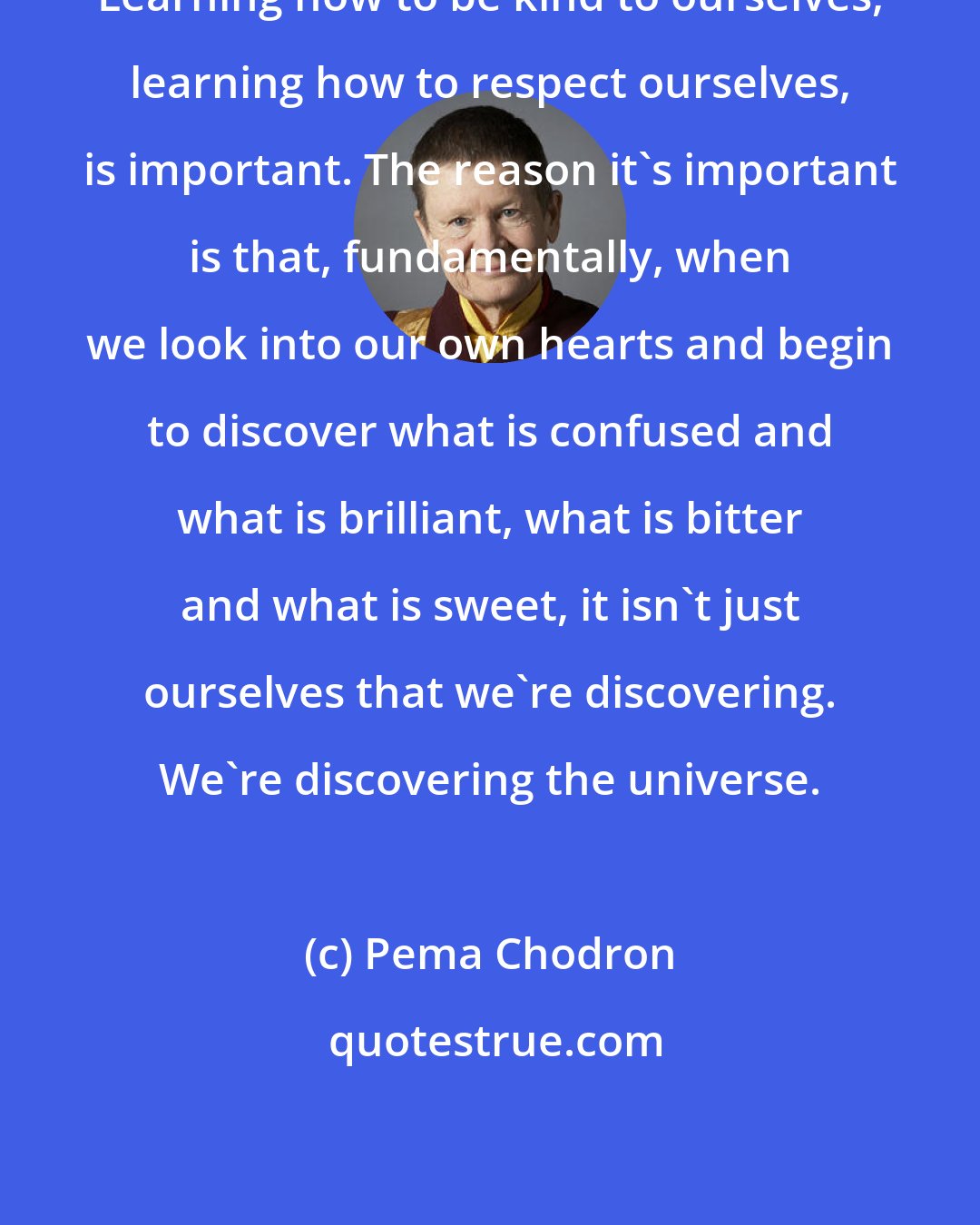 Pema Chodron: Learning how to be kind to ourselves, learning how to respect ourselves, is important. The reason it's important is that, fundamentally, when we look into our own hearts and begin to discover what is confused and what is brilliant, what is bitter and what is sweet, it isn't just ourselves that we're discovering. We're discovering the universe.