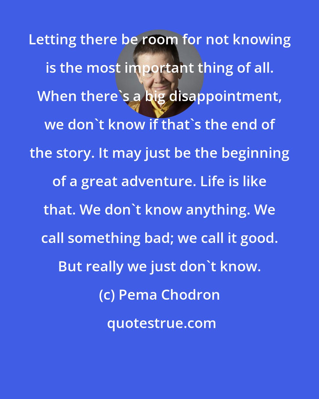 Pema Chodron: Letting there be room for not knowing is the most important thing of all. When there's a big disappointment, we don't know if that's the end of the story. It may just be the beginning of a great adventure. Life is like that. We don't know anything. We call something bad; we call it good. But really we just don't know.