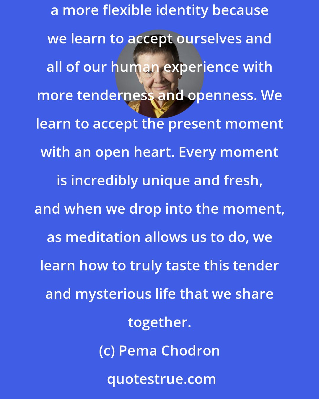 Pema Chodron: Meditation accepts us just as we are-in both our tantrums and our bad habits, in our love and commitments and happiness. It allows us to have a more flexible identity because we learn to accept ourselves and all of our human experience with more tenderness and openness. We learn to accept the present moment with an open heart. Every moment is incredibly unique and fresh, and when we drop into the moment, as meditation allows us to do, we learn how to truly taste this tender and mysterious life that we share together.