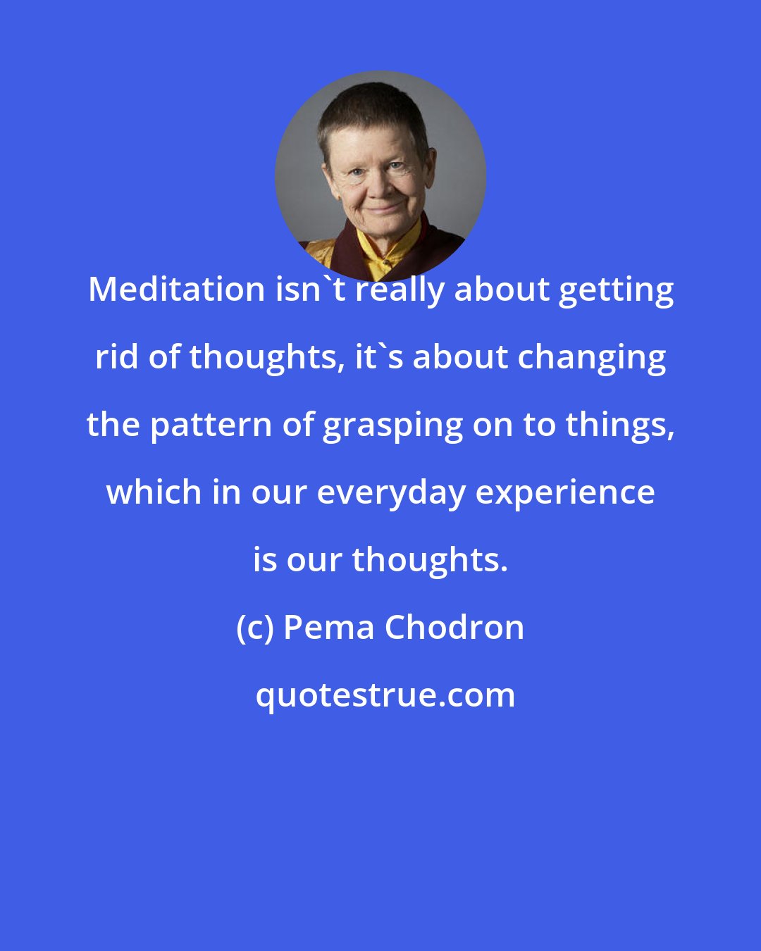 Pema Chodron: Meditation isn't really about getting rid of thoughts, it's about changing the pattern of grasping on to things, which in our everyday experience is our thoughts.