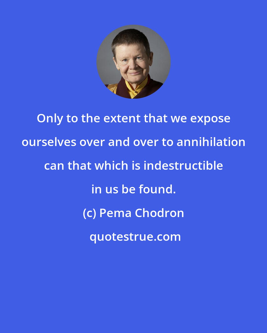 Pema Chodron: Only to the extent that we expose ourselves over and over to annihilation can that which is indestructible in us be found.