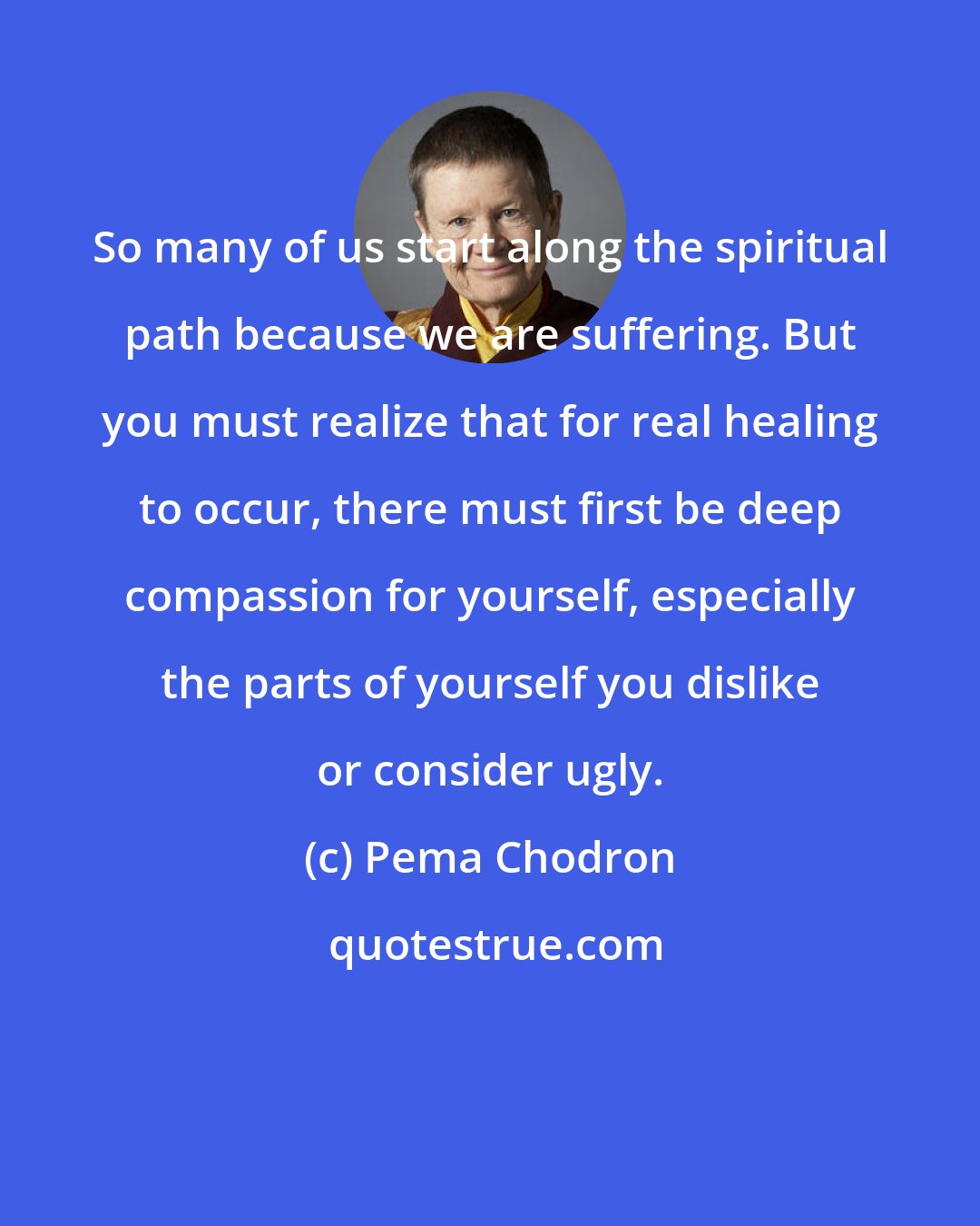 Pema Chodron: So many of us start along the spiritual path because we are suffering. But you must realize that for real healing to occur, there must first be deep compassion for yourself, especially the parts of yourself you dislike or consider ugly.