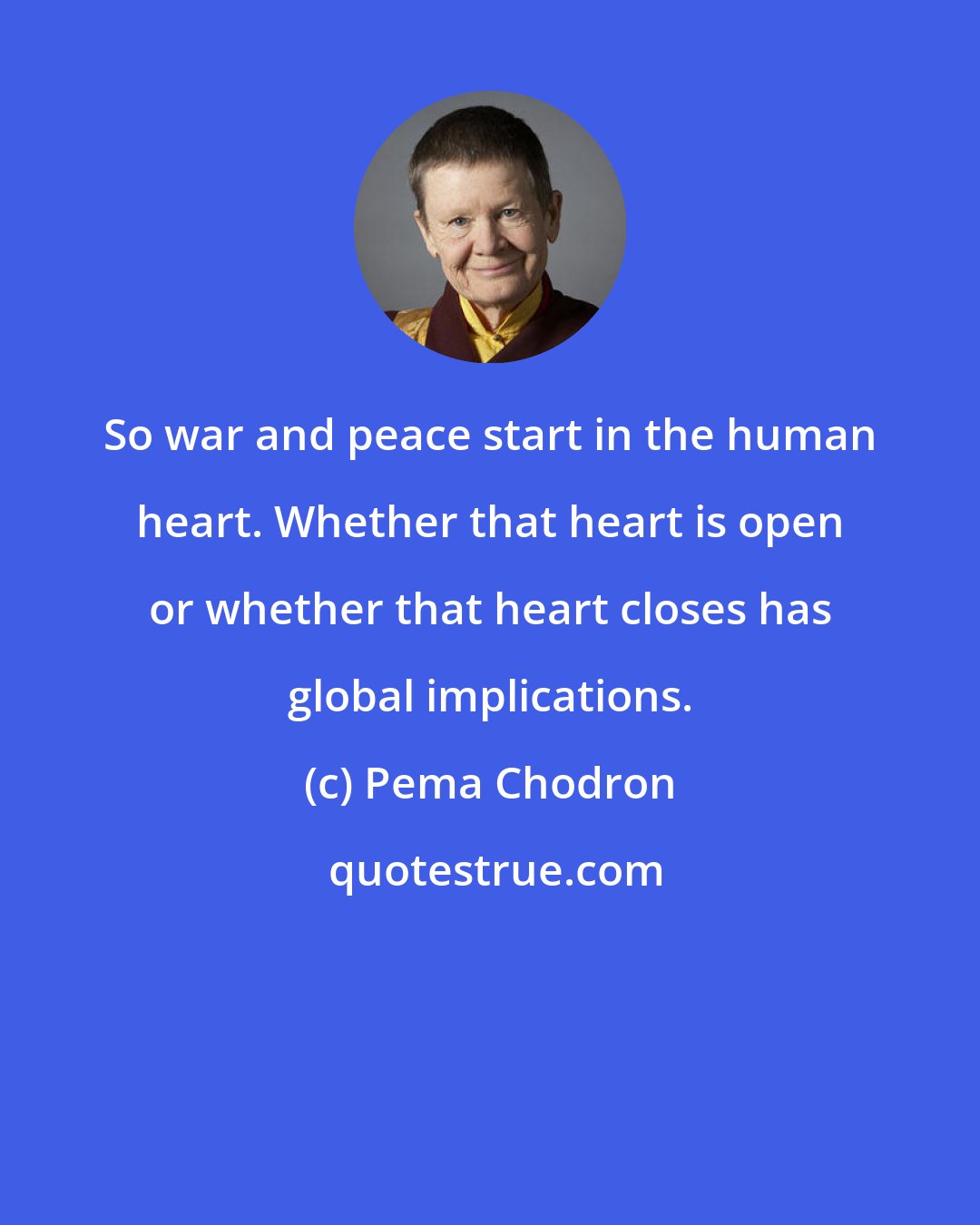 Pema Chodron: So war and peace start in the human heart. Whether that heart is open or whether that heart closes has global implications.