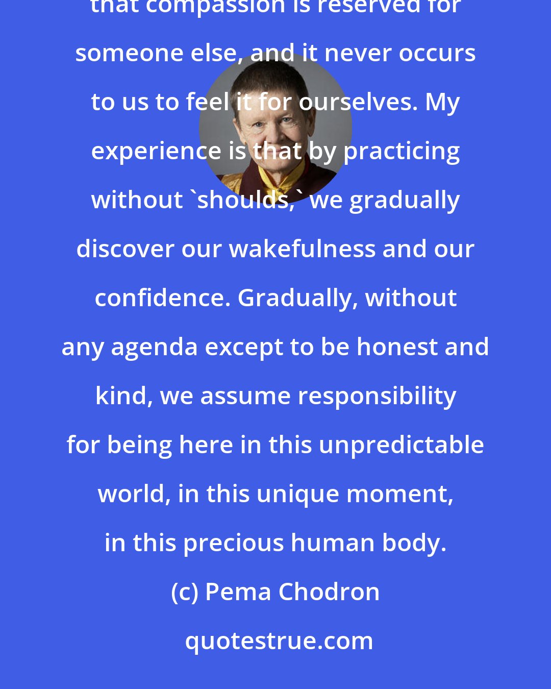 Pema Chodron: Some of us can accept others right where they are a lot more easily than we can accept ourselves. We feel that compassion is reserved for someone else, and it never occurs to us to feel it for ourselves. My experience is that by practicing without 'shoulds,' we gradually discover our wakefulness and our confidence. Gradually, without any agenda except to be honest and kind, we assume responsibility for being here in this unpredictable world, in this unique moment, in this precious human body.