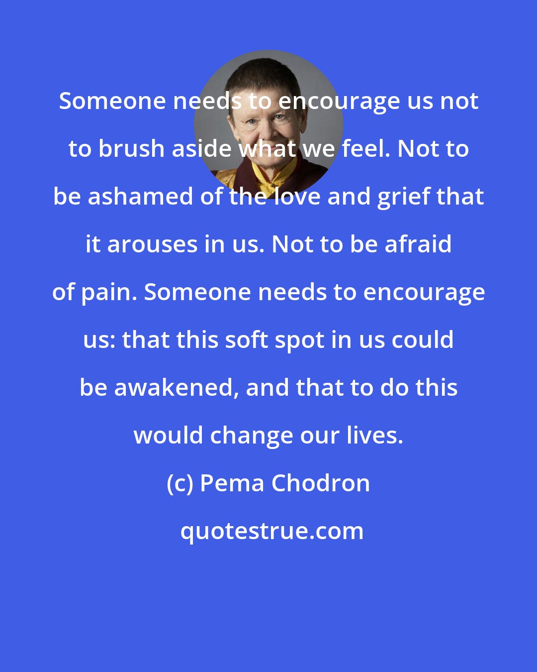 Pema Chodron: Someone needs to encourage us not to brush aside what we feel. Not to be ashamed of the love and grief that it arouses in us. Not to be afraid of pain. Someone needs to encourage us: that this soft spot in us could be awakened, and that to do this would change our lives.