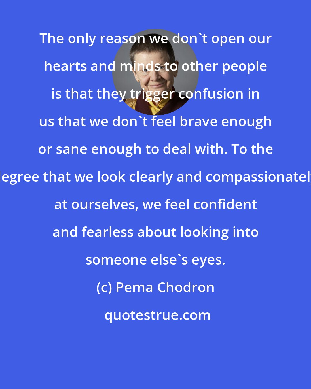 Pema Chodron: The only reason we don't open our hearts and minds to other people is that they trigger confusion in us that we don't feel brave enough or sane enough to deal with. To the degree that we look clearly and compassionately at ourselves, we feel confident and fearless about looking into someone else's eyes.