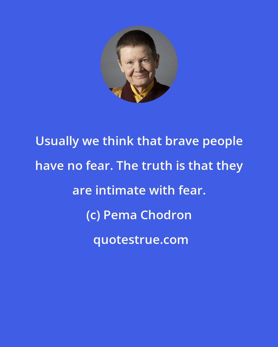 Pema Chodron: Usually we think that brave people have no fear. The truth is that they are intimate with fear.