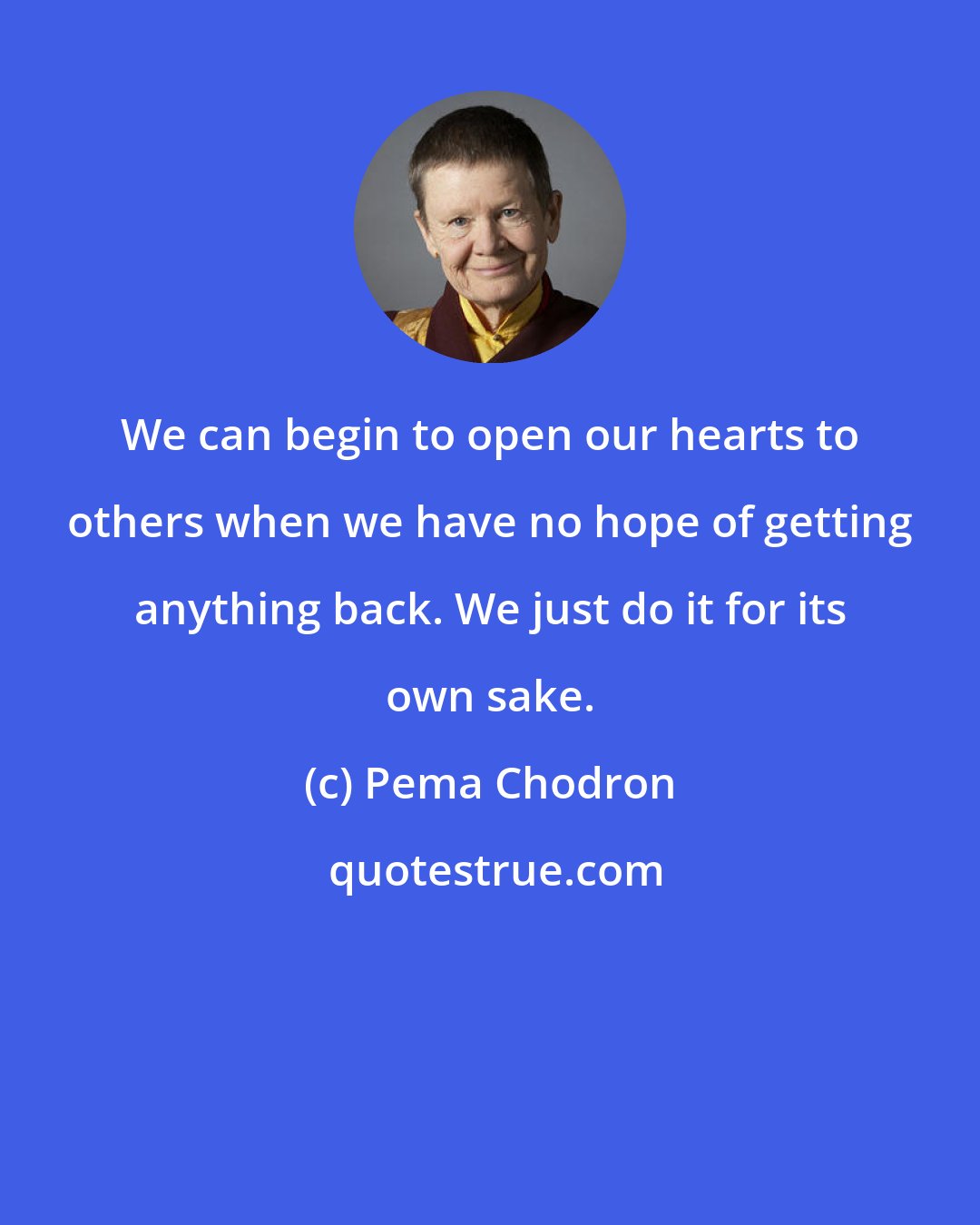 Pema Chodron: We can begin to open our hearts to others when we have no hope of getting anything back. We just do it for its own sake.