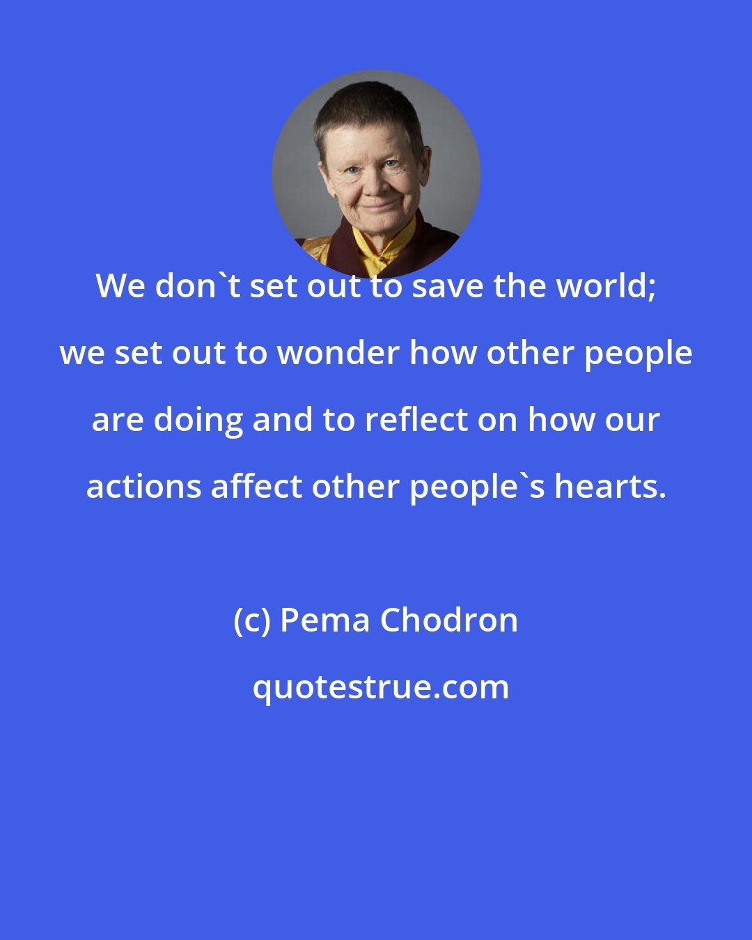 Pema Chodron: We don't set out to save the world; we set out to wonder how other people are doing and to reflect on how our actions affect other people's hearts.