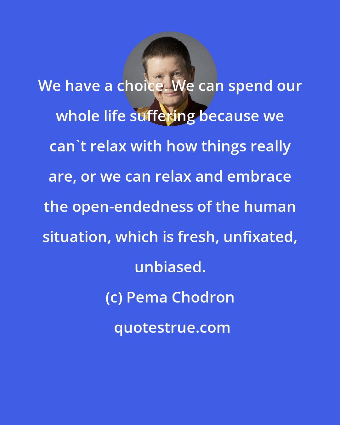 Pema Chodron: We have a choice. We can spend our whole life suffering because we can't relax with how things really are, or we can relax and embrace the open-endedness of the human situation, which is fresh, unfixated, unbiased.