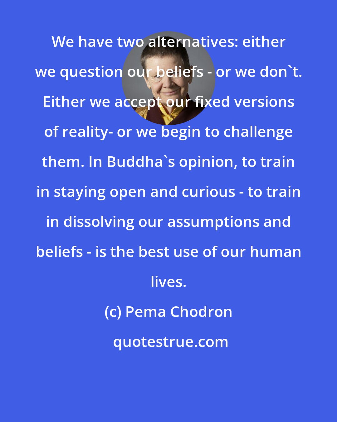 Pema Chodron: We have two alternatives: either we question our beliefs - or we don't. Either we accept our fixed versions of reality- or we begin to challenge them. In Buddha's opinion, to train in staying open and curious - to train in dissolving our assumptions and beliefs - is the best use of our human lives.