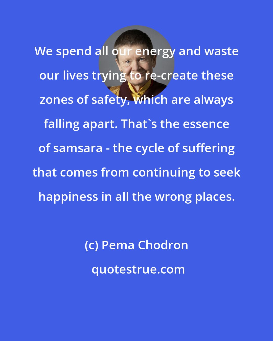 Pema Chodron: We spend all our energy and waste our lives trying to re-create these zones of safety, which are always falling apart. That's the essence of samsara - the cycle of suffering that comes from continuing to seek happiness in all the wrong places.