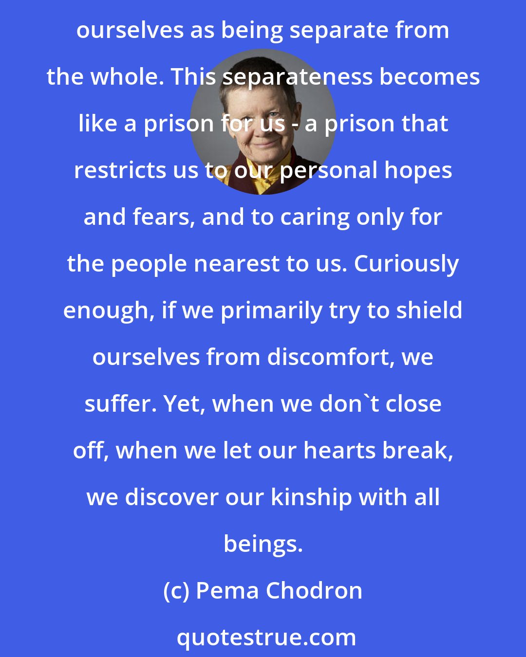 Pema Chodron: We think that by protecting ourselves from suffering, we are being kind to ourselves. The truth is we only become more fearful, more hardened and more alienated. We experience ourselves as being separate from the whole. This separateness becomes like a prison for us - a prison that restricts us to our personal hopes and fears, and to caring only for the people nearest to us. Curiously enough, if we primarily try to shield ourselves from discomfort, we suffer. Yet, when we don't close off, when we let our hearts break, we discover our kinship with all beings.