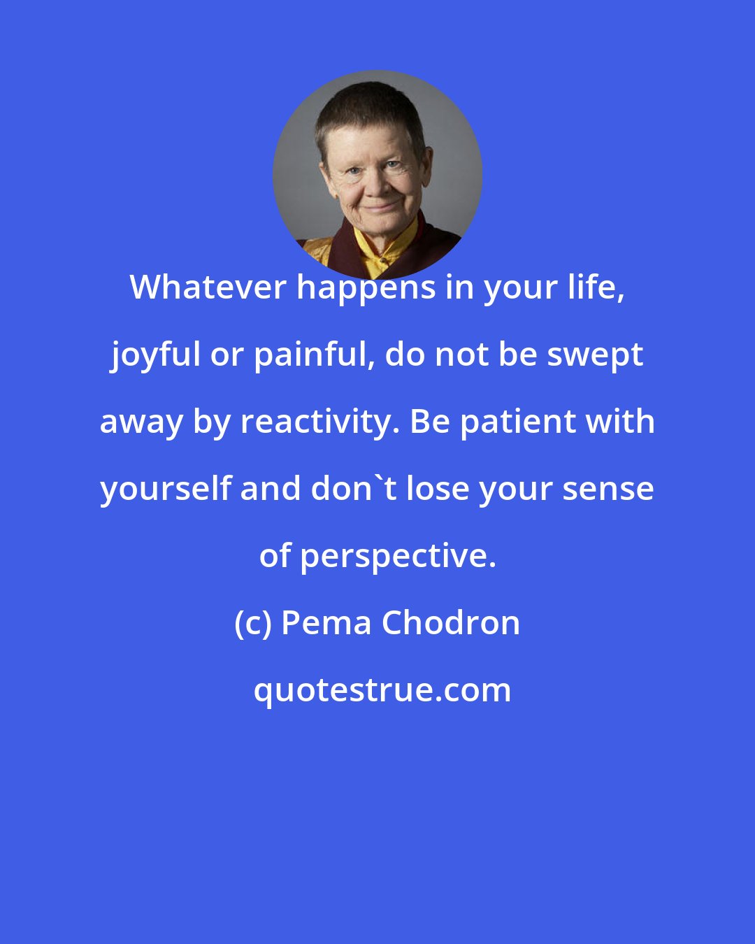 Pema Chodron: Whatever happens in your life, joyful or painful, do not be swept away by reactivity. Be patient with yourself and don't lose your sense of perspective.