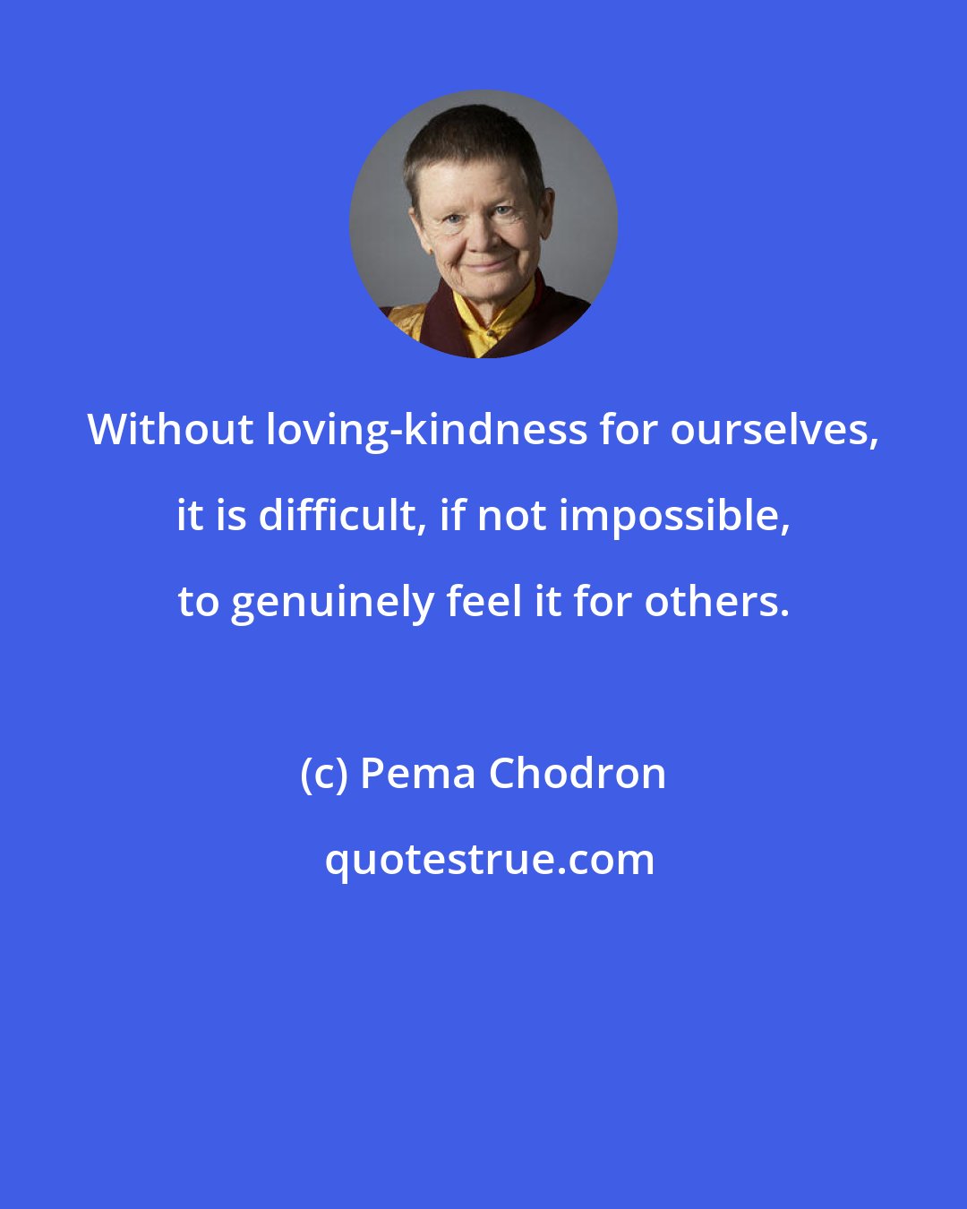 Pema Chodron: Without loving-kindness for ourselves, it is difficult, if not impossible, to genuinely feel it for others.