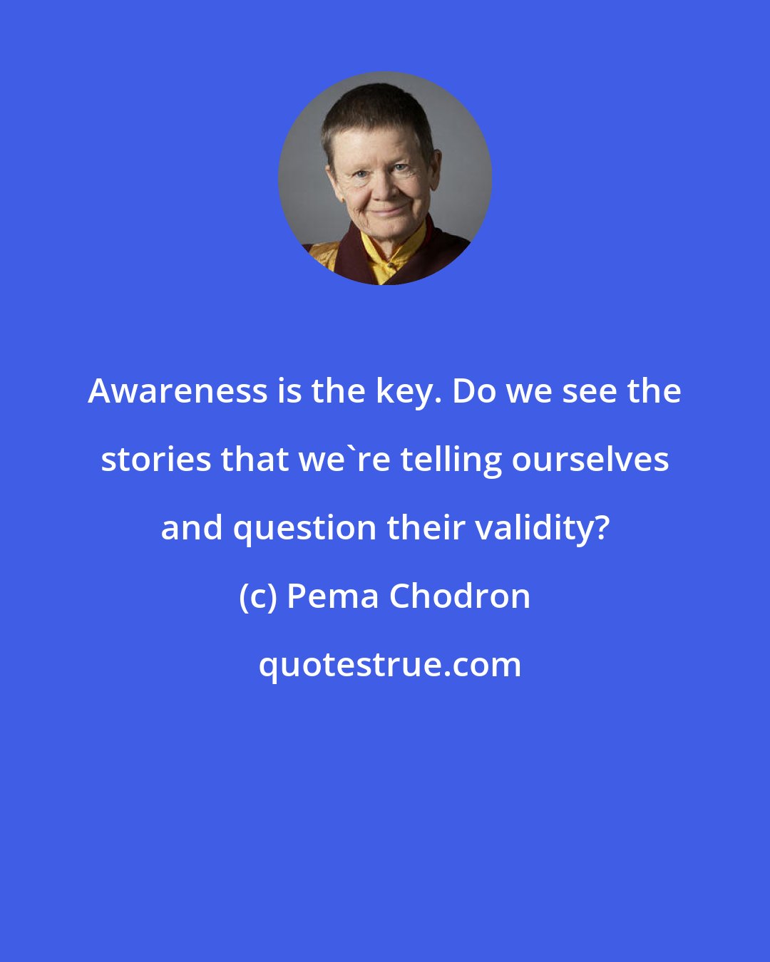 Pema Chodron: Awareness is the key. Do we see the stories that we're telling ourselves and question their validity?