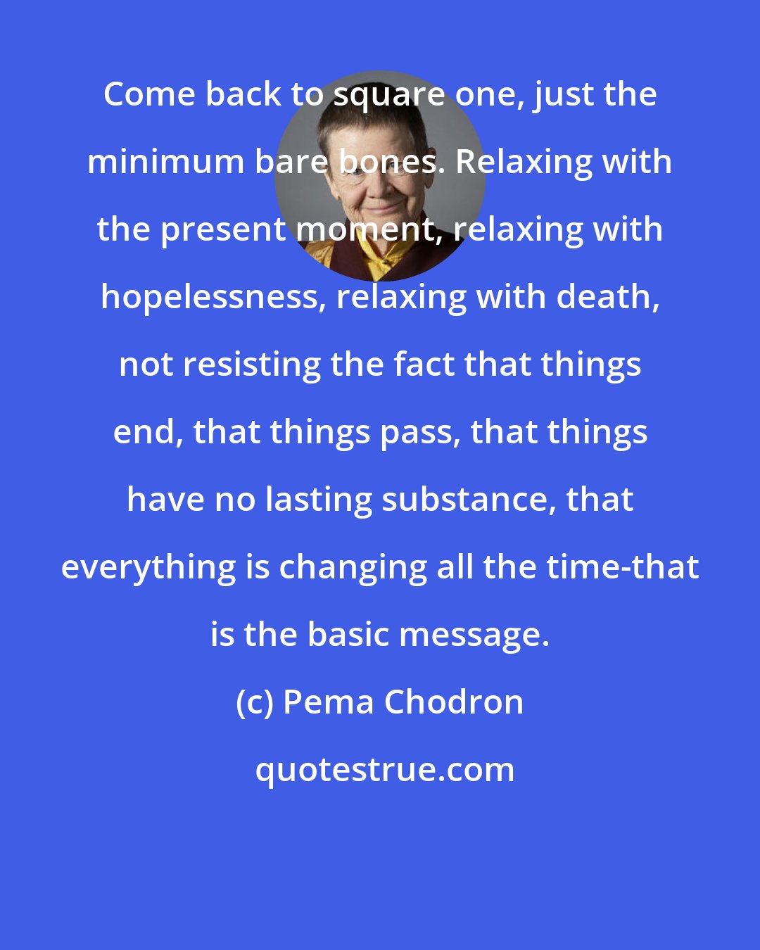 Pema Chodron: Come back to square one, just the minimum bare bones. Relaxing with the present moment, relaxing with hopelessness, relaxing with death, not resisting the fact that things end, that things pass, that things have no lasting substance, that everything is changing all the time-that is the basic message.