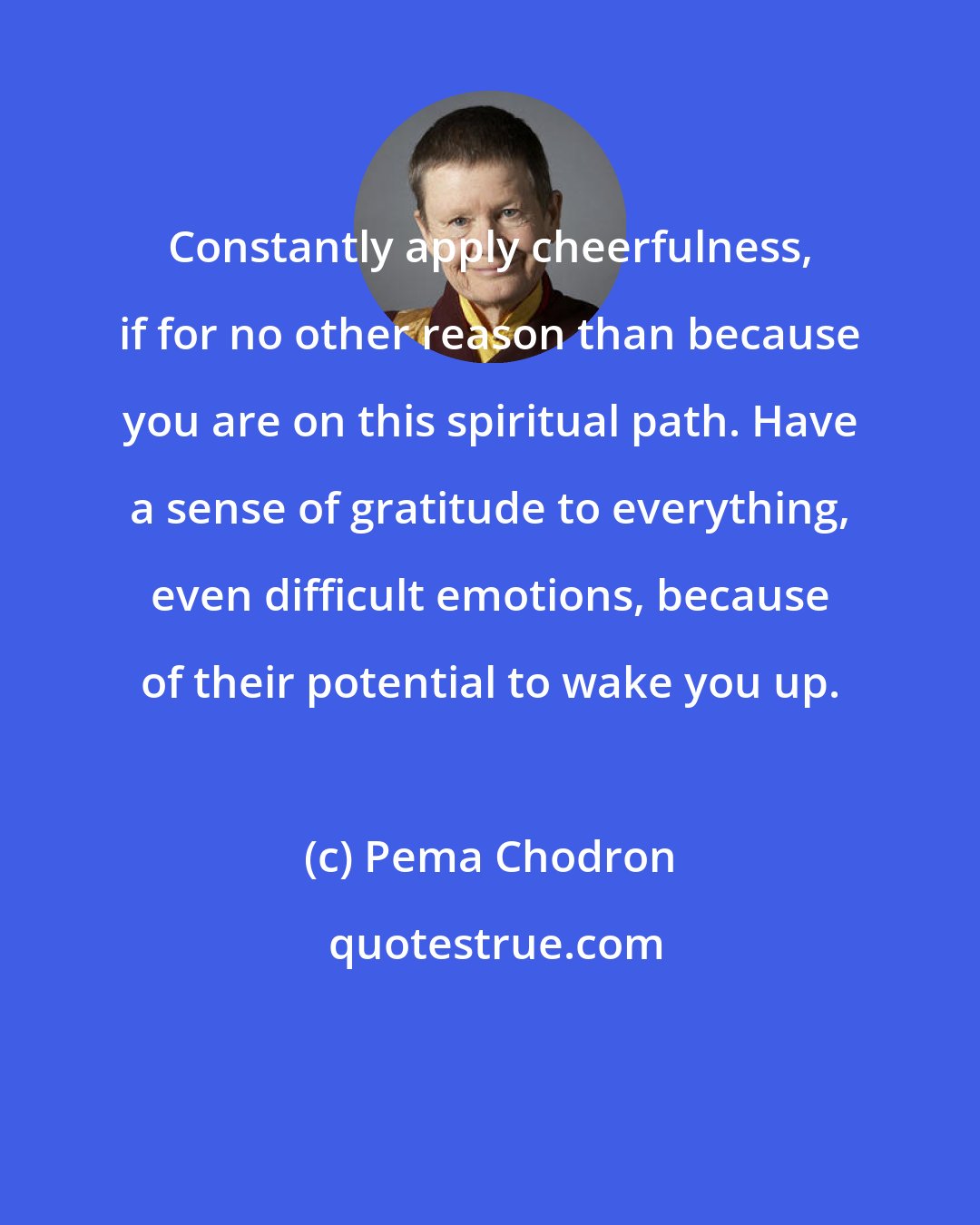 Pema Chodron: Constantly apply cheerfulness, if for no other reason than because you are on this spiritual path. Have a sense of gratitude to everything, even difficult emotions, because of their potential to wake you up.