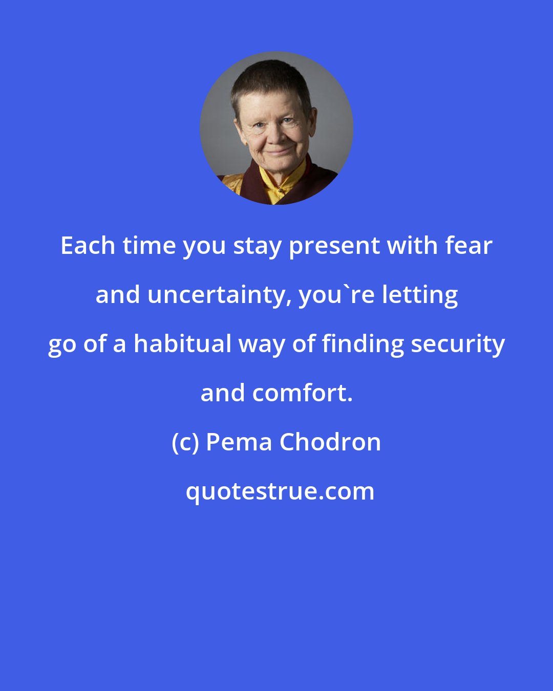 Pema Chodron: Each time you stay present with fear and uncertainty, you're letting go of a habitual way of finding security and comfort.