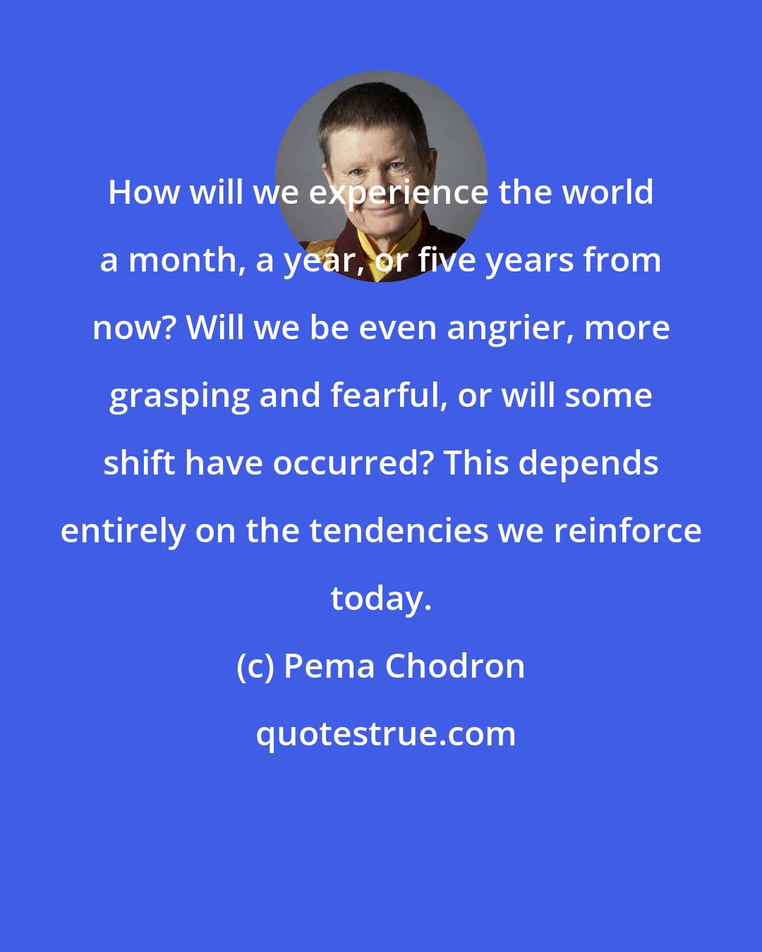 Pema Chodron: How will we experience the world a month, a year, or five years from now? Will we be even angrier, more grasping and fearful, or will some shift have occurred? This depends entirely on the tendencies we reinforce today.