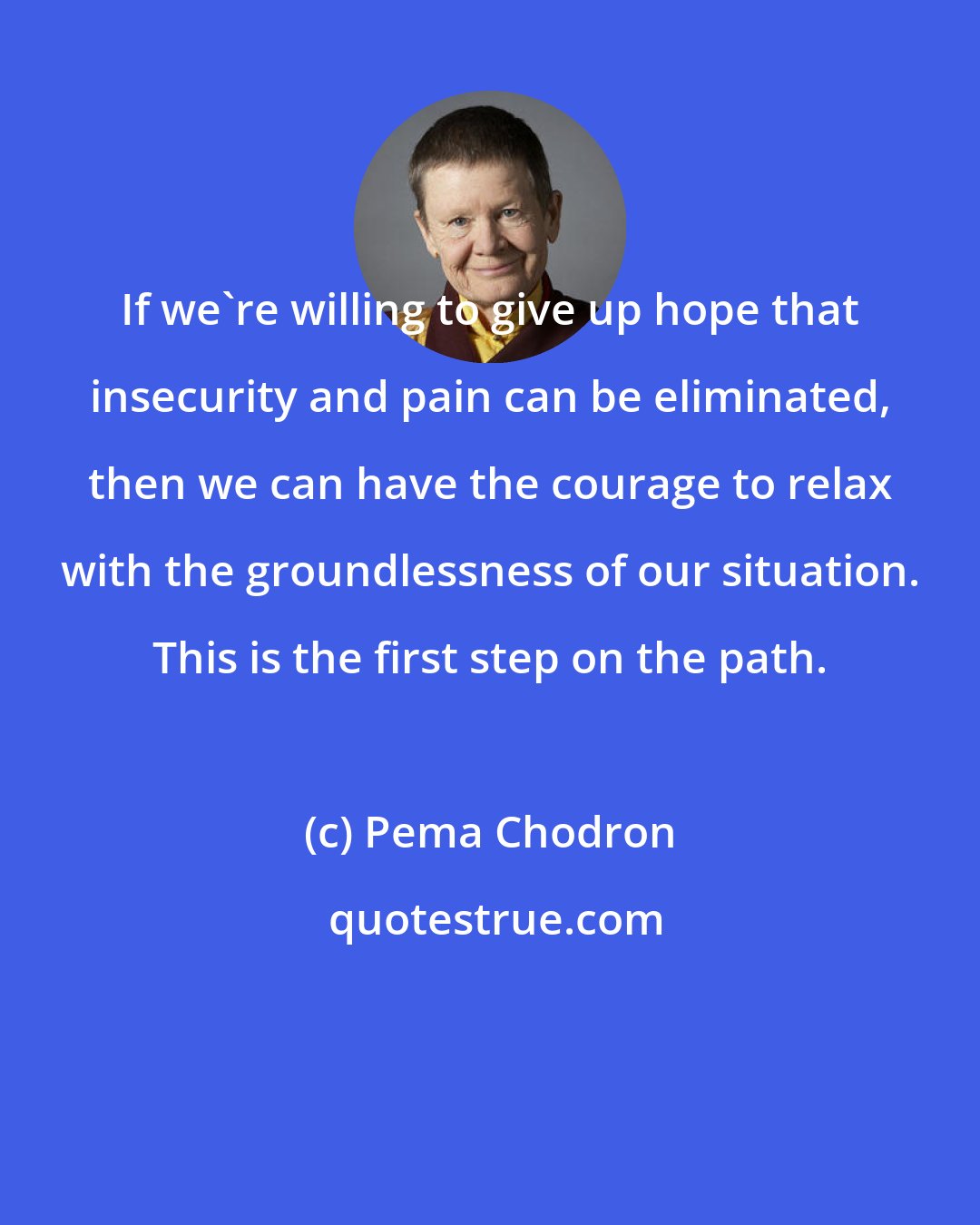 Pema Chodron: If we're willing to give up hope that insecurity and pain can be eliminated, then we can have the courage to relax with the groundlessness of our situation. This is the first step on the path.