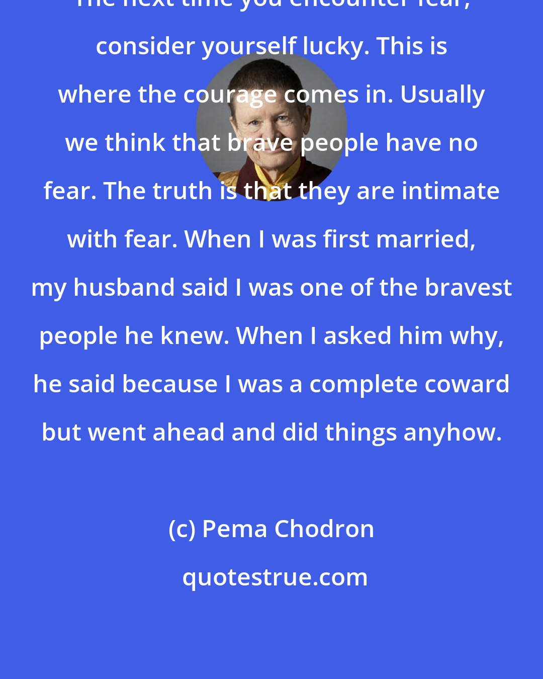 Pema Chodron: The next time you encounter fear, consider yourself lucky. This is where the courage comes in. Usually we think that brave people have no fear. The truth is that they are intimate with fear. When I was first married, my husband said I was one of the bravest people he knew. When I asked him why, he said because I was a complete coward but went ahead and did things anyhow.