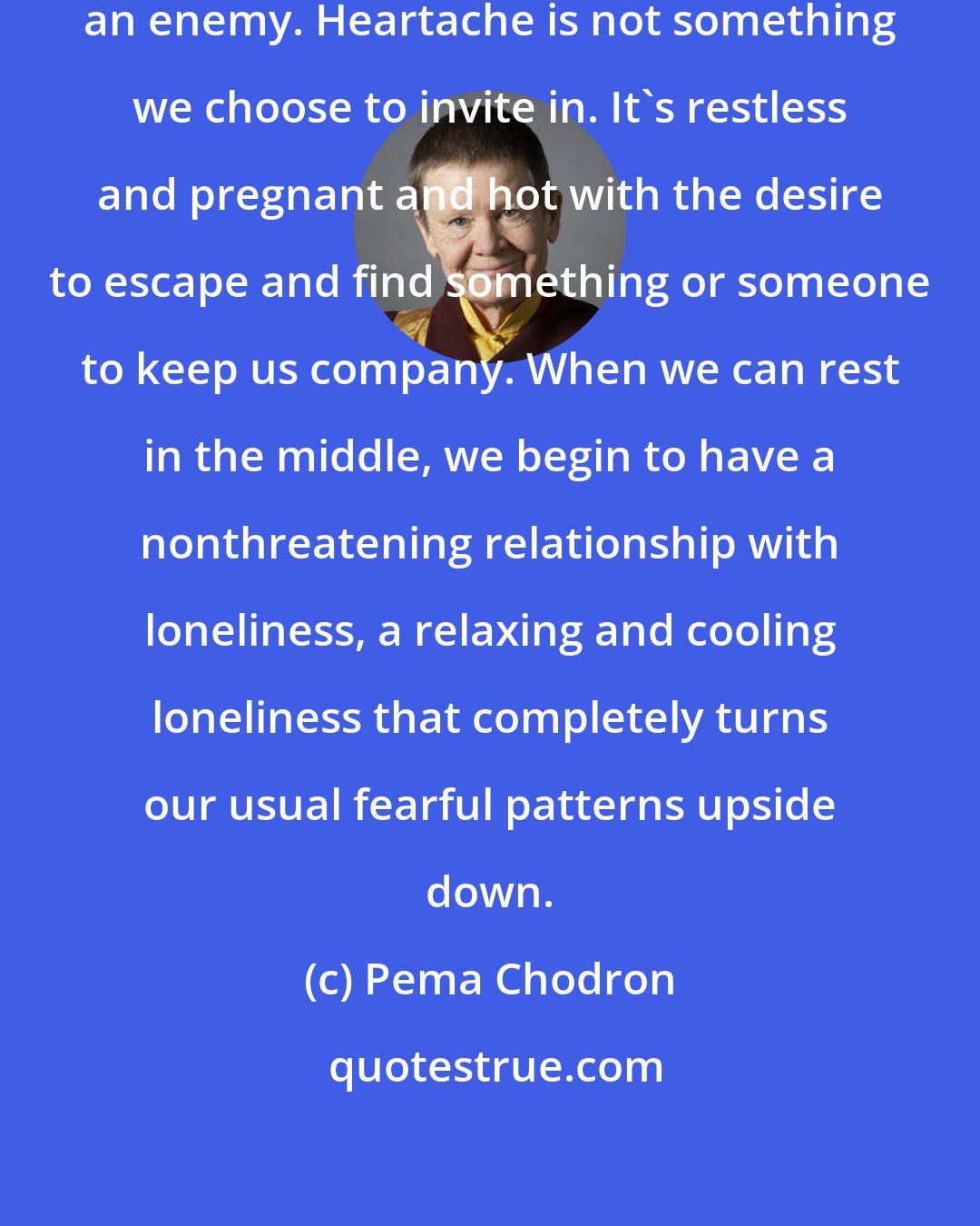 Pema Chodron: Usually we regard loneliness as an enemy. Heartache is not something we choose to invite in. It's restless and pregnant and hot with the desire to escape and find something or someone to keep us company. When we can rest in the middle, we begin to have a nonthreatening relationship with loneliness, a relaxing and cooling loneliness that completely turns our usual fearful patterns upside down.