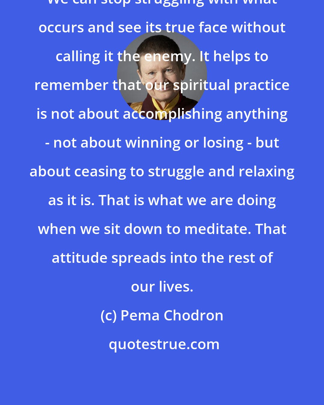 Pema Chodron: We can stop struggling with what occurs and see its true face without calling it the enemy. It helps to remember that our spiritual practice is not about accomplishing anything - not about winning or losing - but about ceasing to struggle and relaxing as it is. That is what we are doing when we sit down to meditate. That attitude spreads into the rest of our lives.