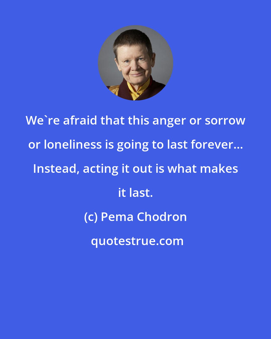 Pema Chodron: We're afraid that this anger or sorrow or loneliness is going to last forever... Instead, acting it out is what makes it last.