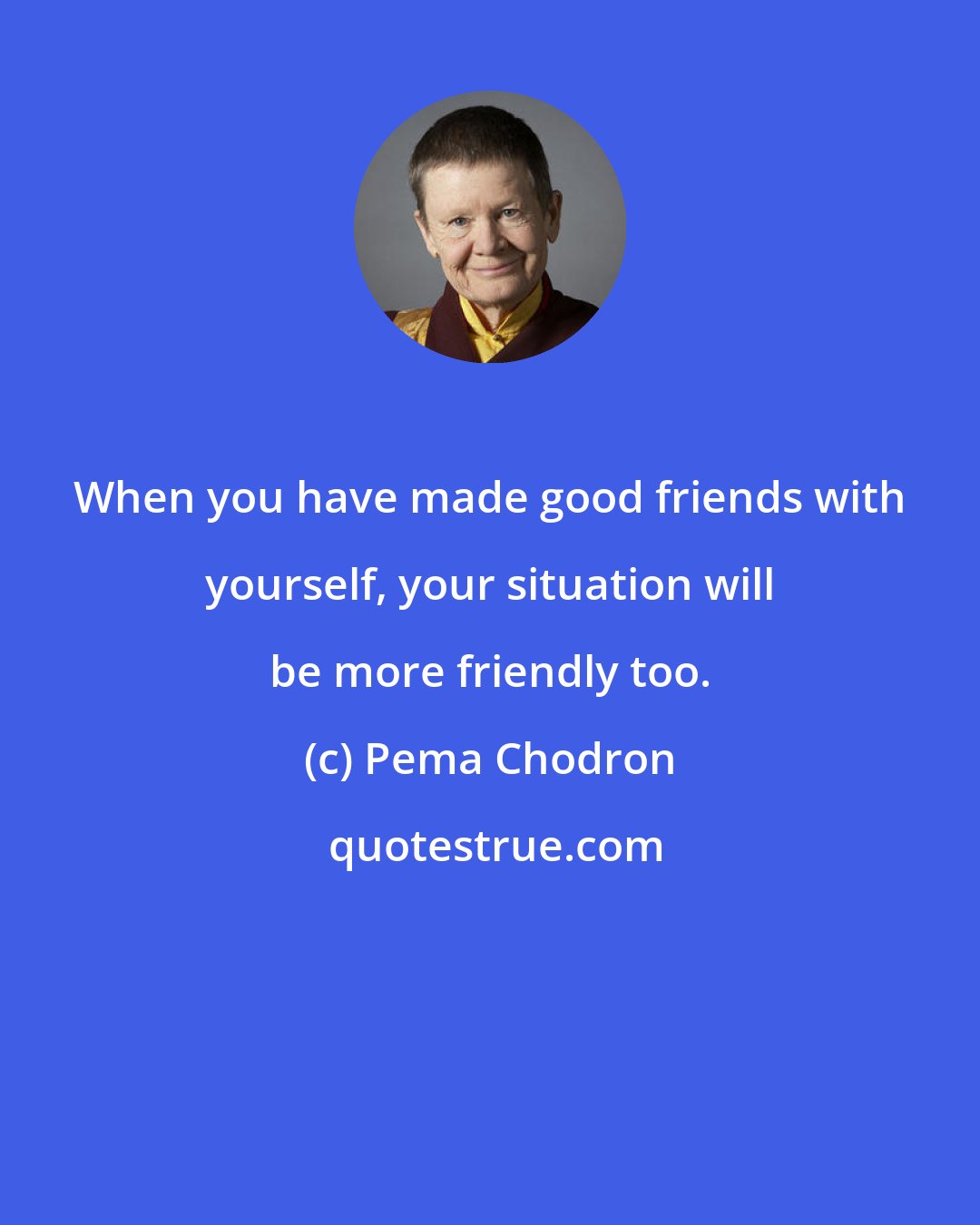 Pema Chodron: When you have made good friends with yourself, your situation will be more friendly too.