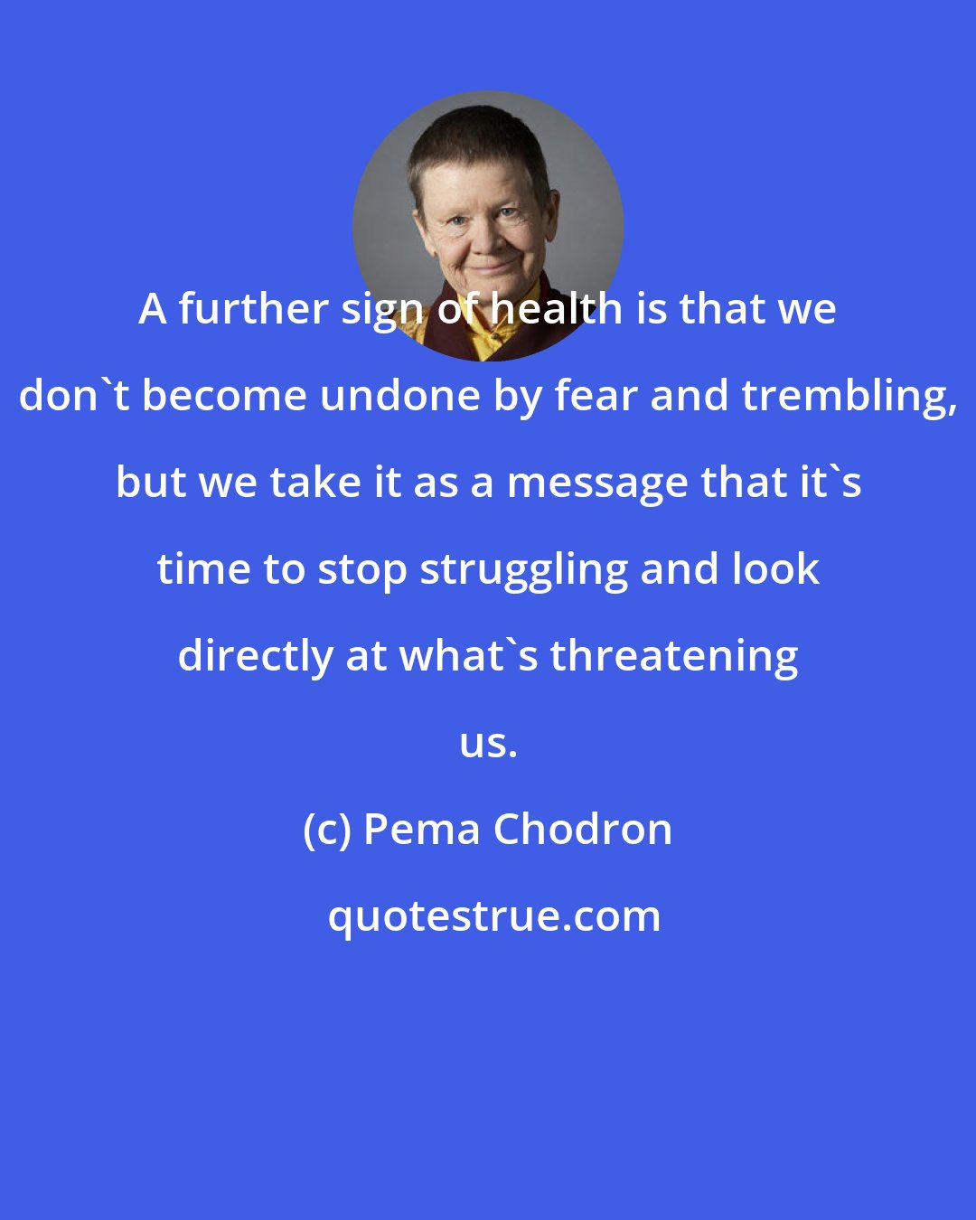 Pema Chodron: A further sign of health is that we don't become undone by fear and trembling, but we take it as a message that it's time to stop struggling and look directly at what's threatening us.