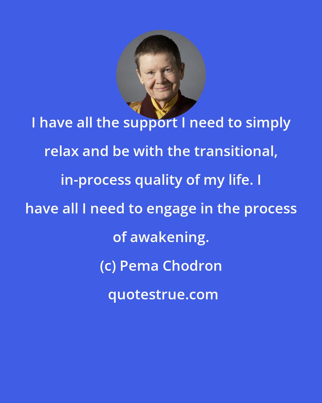 Pema Chodron: I have all the support I need to simply relax and be with the transitional, in-process quality of my life. I have all I need to engage in the process of awakening.