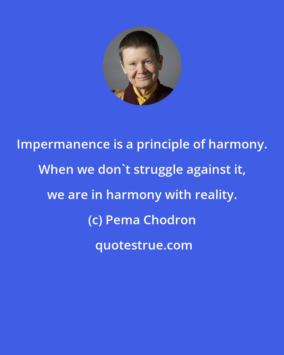 Pema Chodron: Impermanence is a principle of harmony. When we don't struggle against it, we are in harmony with reality.