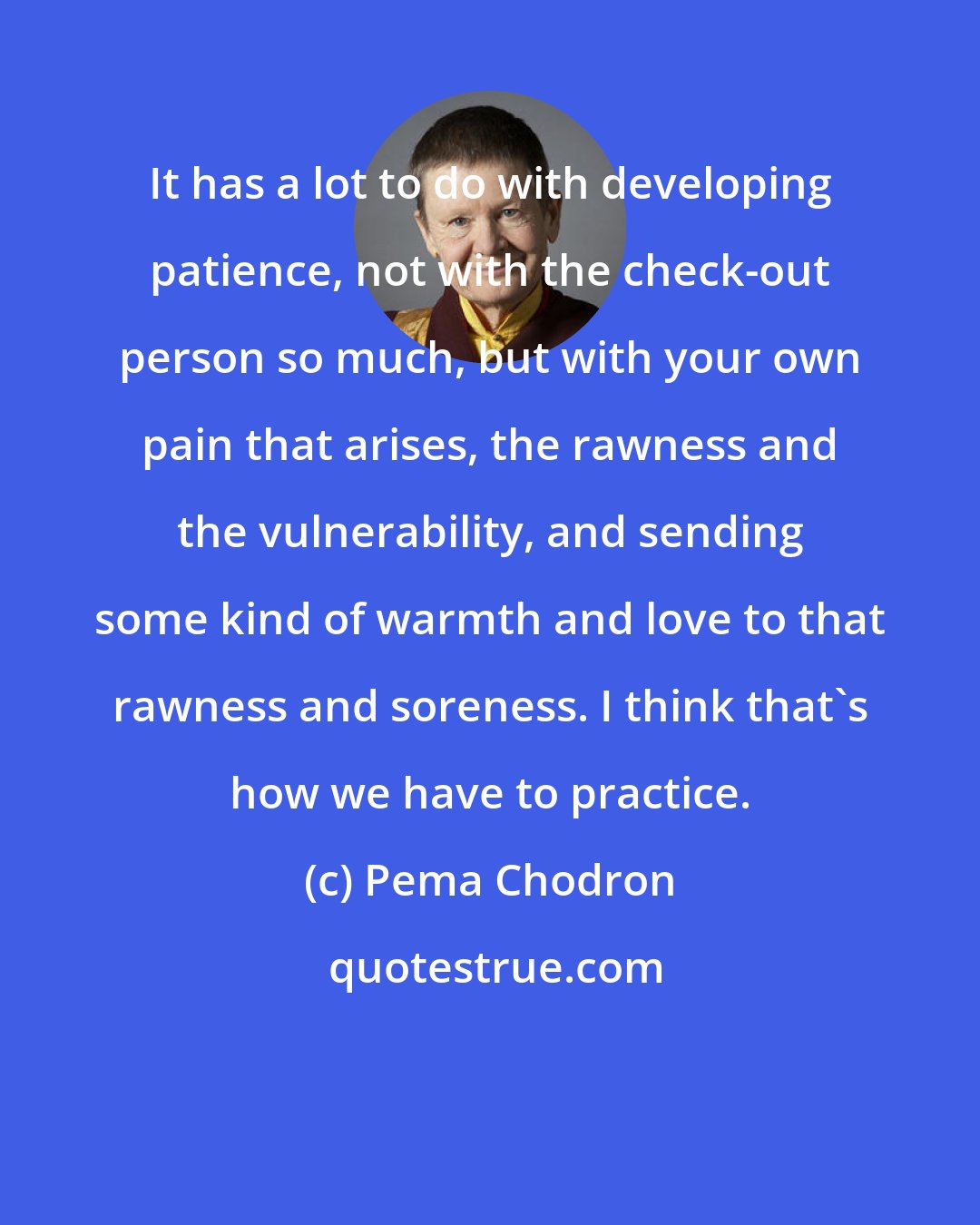 Pema Chodron: It has a lot to do with developing patience, not with the check-out person so much, but with your own pain that arises, the rawness and the vulnerability, and sending some kind of warmth and love to that rawness and soreness. I think that's how we have to practice.