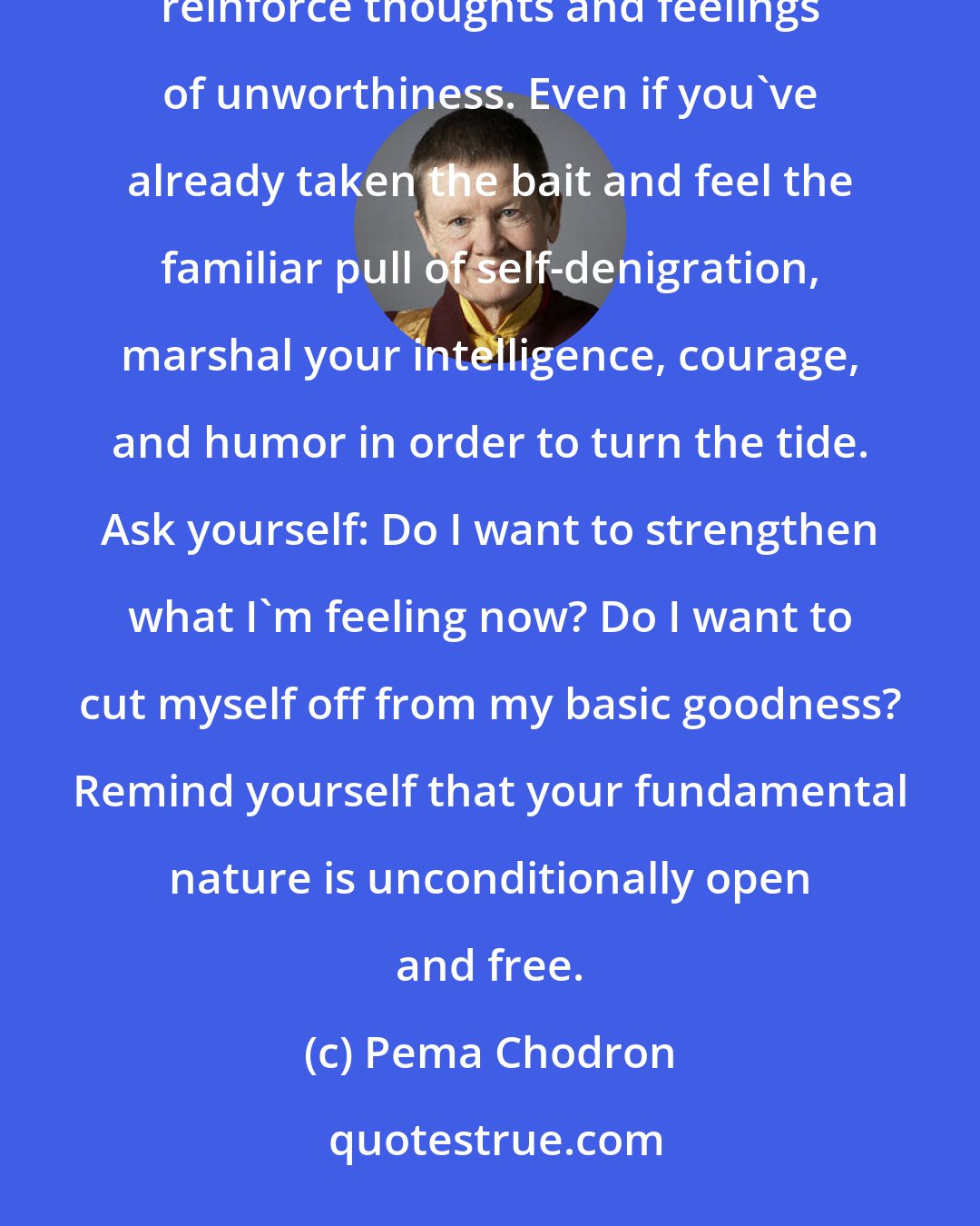 Pema Chodron: Remind yourself, in whatever way is personally meaningful, that it is not in your best interest to reinforce thoughts and feelings of unworthiness. Even if you've already taken the bait and feel the familiar pull of self-denigration, marshal your intelligence, courage, and humor in order to turn the tide. Ask yourself: Do I want to strengthen what I'm feeling now? Do I want to cut myself off from my basic goodness? Remind yourself that your fundamental nature is unconditionally open and free.