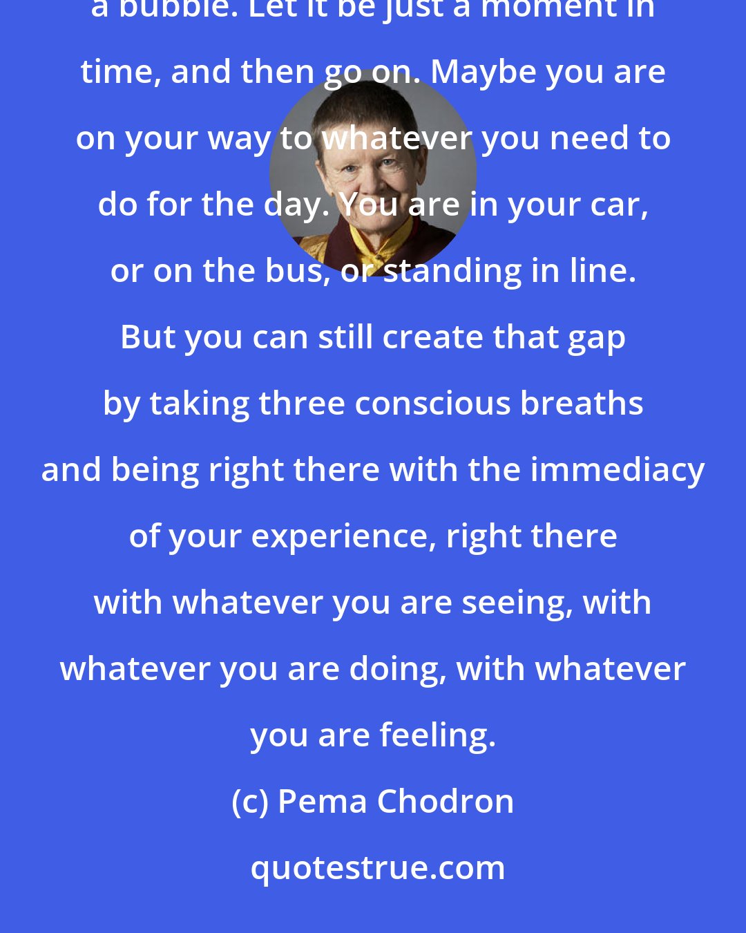 Pema Chodron: Take three conscious breaths. Just pause. Let it be a contrast to being all caught up. Let it be like popping a bubble. Let it be just a moment in time, and then go on. Maybe you are on your way to whatever you need to do for the day. You are in your car, or on the bus, or standing in line. But you can still create that gap by taking three conscious breaths and being right there with the immediacy of your experience, right there with whatever you are seeing, with whatever you are doing, with whatever you are feeling.