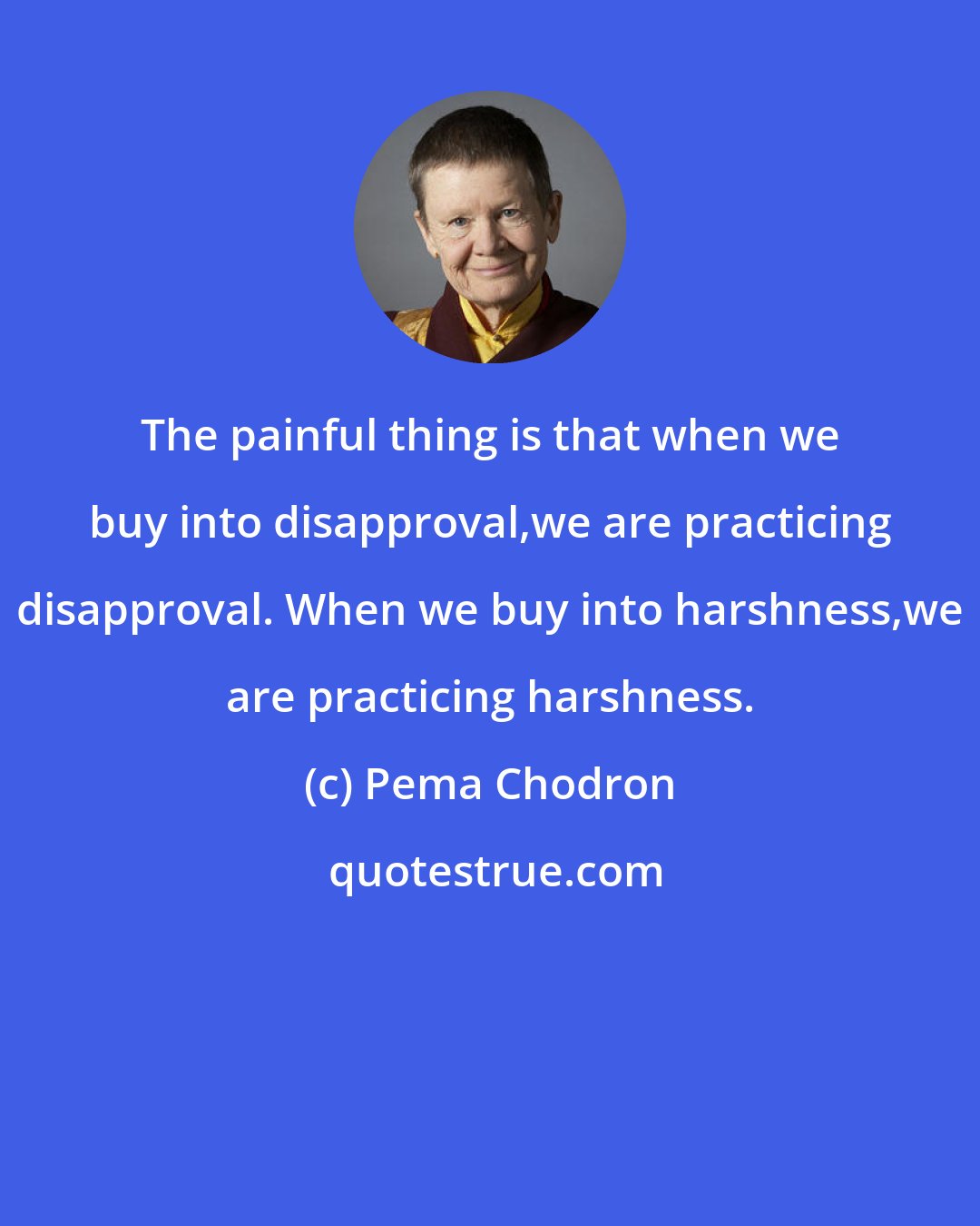 Pema Chodron: The painful thing is that when we buy into disapproval,we are practicing disapproval. When we buy into harshness,we are practicing harshness.