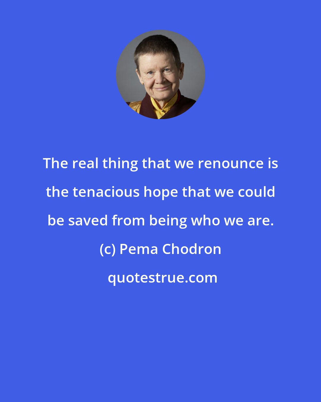 Pema Chodron: The real thing that we renounce is the tenacious hope that we could be saved from being who we are.